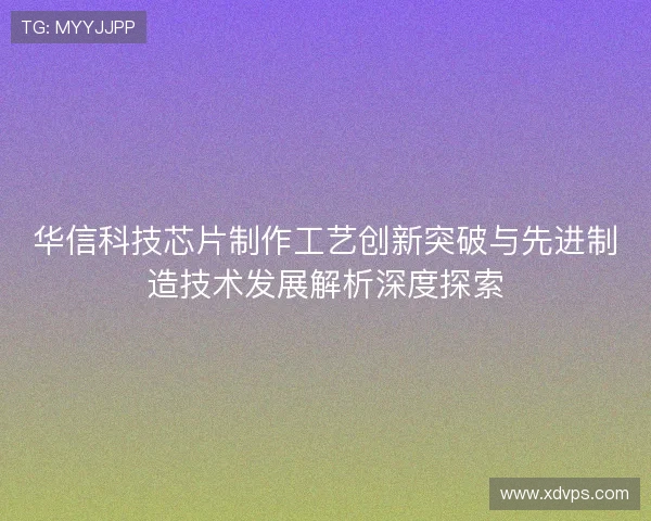 华信科技芯片制作工艺创新突破与先进制造技术发展解析深度探索