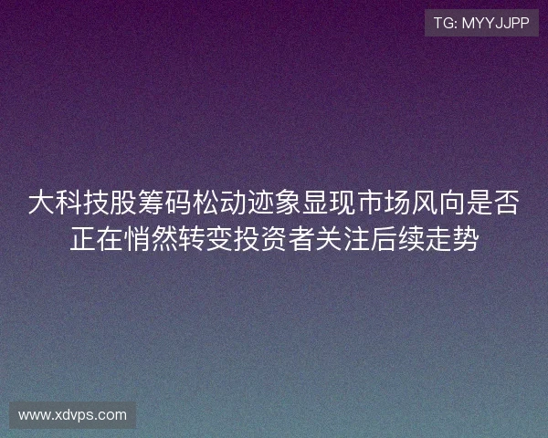 大科技股筹码松动迹象显现市场风向是否正在悄然转变投资者关注后续走势 大科技股筹码松动迹象显现市场风向是否正在悄然转变投资者关注后续走势